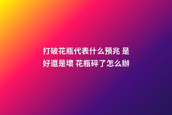 打破花瓶代表什么預兆 是好還是壞 花瓶碎了怎么辦